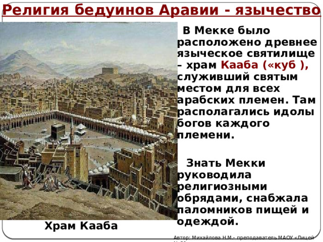 Религия бедуинов Аравии - язычество  В Мекке было расположено древнее языческое святилище – храм Кааба («куб ), служивший святым местом для всех арабских племен. Там располагались идолы богов каждого племени.   Знать Мекки руководила религиозными обрядами, снабжала паломников пищей и одеждой. Храм Кааба Автор: Михайлова Н.М.- преподаватель МАОУ «Лицей № 21» 