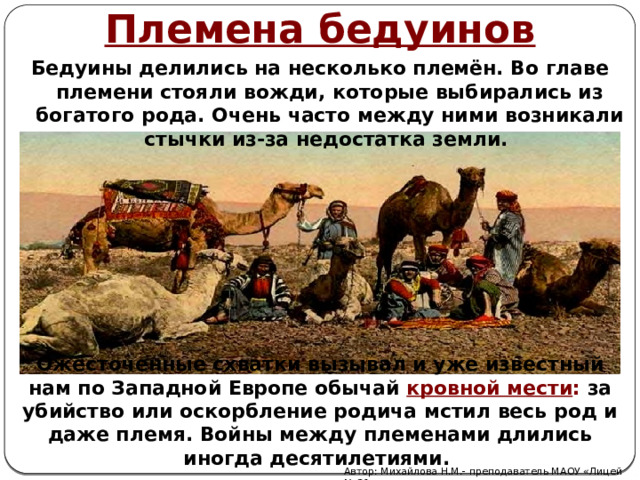 Племена бедуинов Бедуины делились на несколько племён. Во главе племени стояли вожди, которые выбирались из богатого рода. Очень часто между ними возникали стычки из-за недостатка земли. Ожесточенные схватки вызывал и уже известный нам по Западной Европе обычай кровной мести : за убийство или оскорбление родича мстил весь род и даже племя. Войны между племенами длились иногда десятилетиями. Автор: Михайлова Н.М.- преподаватель МАОУ «Лицей № 21» 