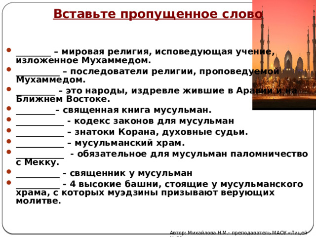 Вставьте пропущенное слово ________ – мировая религия, исповедующая учение, изложенное Мухаммедом. __________ – последователи религии, проповедуемой Мухаммедом. _________ – это народы, издревле жившие в Аравии и на Ближнем Востоке. _________– священная книга мусульман. ___________ - кодекс законов для мусульман ___________ – знатоки Корана, духовные судьи. ___________ – мусульманский храм. ___________ - обязательное для мусульман паломничество с Мекку. __________ - священник у мусульман __________ - 4 высокие башни, стоящие у мусульманского храма, с которых муэдзины призывают верующих молитве.    Автор: Михайлова Н.М.- преподаватель МАОУ «Лицей № 21» 