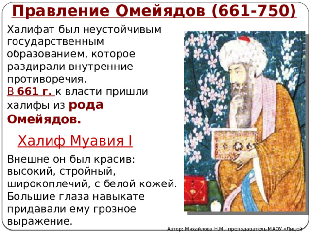 Правление Омейядов (661-750) Халифат был неустойчивым государственным образованием, которое раздирали внутренние противоречия. В 661 г.  к власти пришли халифы из рода Омейядов. Халиф Муавия I Внешне он был красив: высокий, стройный, широкоплечий, с белой кожей. Большие глаза навыкате придавали ему грозное выражение. Автор: Михайлова Н.М.- преподаватель МАОУ «Лицей № 21» 