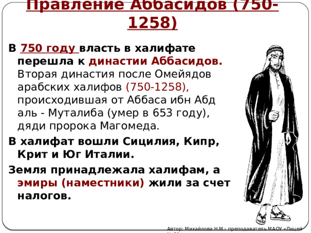 Правление Аббасидов (750-1258)  В 750 году власть в халифате перешла к династии Аббасидов. Вторая династия после Омейядов арабских халифов (750-1258), происходившая от Аббаса ибн Абд аль - Муталиба (умер в 653 году), дяди пророка Магомеда. В халифат вошли Сицилия, Кипр, Крит и Юг Италии. Земля принадлежала халифам, а эмиры (наместники) жили за счет налогов.   Автор: Михайлова Н.М.- преподаватель МАОУ «Лицей № 21» 