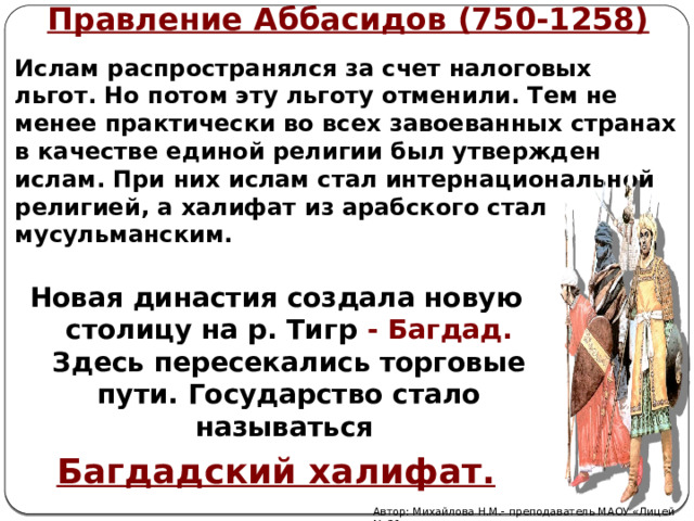 Правление Аббасидов (750-1258)  Ислам распространялся за счет налоговых льгот.  Но потом эту льготу отменили. Тем не менее практически во всех завоеванных странах в качестве единой религии был утвержден ислам. При них ислам стал интернациональной религией, а халифат из арабского стал мусульманским.  Новая династия создала новую столицу на р. Тигр - Багдад. Здесь пересекались торговые пути. Государство стало называться Багдадский халифат. Автор: Михайлова Н.М.- преподаватель МАОУ «Лицей № 21» 