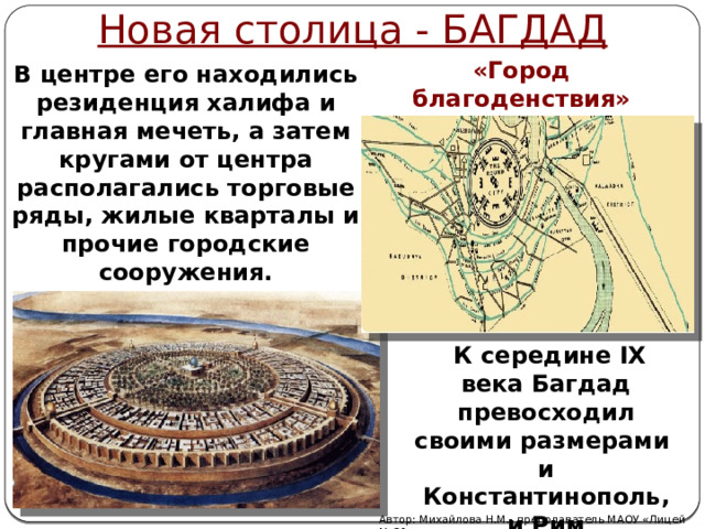 Новая столица - БАГДАД «Город благоденствия» «Город мира» В центре его находились резиденция халифа и главная мечеть, а затем кругами от центра располагались торговые ряды, жилые кварталы и прочие городские сооружения.   К середине IX века Багдад превосходил своими размерами и Константинополь, и Рим Автор: Михайлова Н.М.- преподаватель МАОУ «Лицей № 21» 