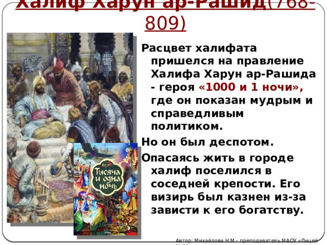 Халиф Харун ар-Рашид (768-809)  Расцвет халифата пришелся на правление Халифа Харун ар-Рашида - героя «1000 и 1 ночи», где он показан мудрым и справедливым политиком. Но он был деспотом. Опасаясь жить в городе халиф поселился в соседней крепости. Его визирь был казнен из-за зависти к его богатству. Автор: Михайлова Н.М.- преподаватель МАОУ «Лицей № 21» 