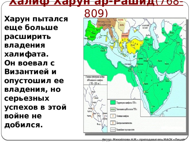 Халиф Харун ар-Рашид (768-809)  Харун пытался еще больше расширить владения халифата.  Он воевал с Византией и опустошил ее владения, но серьезных успехов в этой войне не добился.   Автор: Михайлова Н.М.- преподаватель МАОУ «Лицей № 21» 