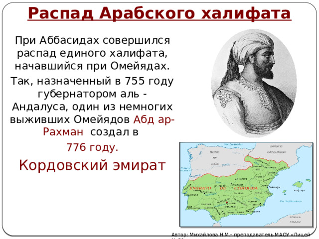 Распад Арабского халифата При Аббасидах совершился распад единого халифата, начавшийся при Омейядах. Так, назначенный в 755 году губернатором аль - Андалуса, один из немногих выживших Омейядов Абд ар-Рахман создал в 776 году. Кордовский эмират Автор: Михайлова Н.М.- преподаватель МАОУ «Лицей № 21» 