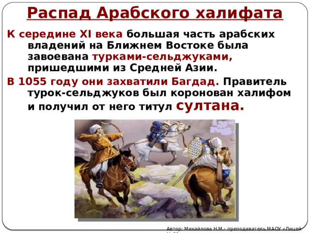 Распад Арабского халифата К середине XI века большая часть арабских владений на Ближнем Востоке была завоевана  турками-сельджуками, пришедшими из Средней Азии. В 1055 году они захватили Багдад. Правитель турок-сельджуков был коронован халифом и получил от него титул  султана. Автор: Михайлова Н.М.- преподаватель МАОУ «Лицей № 21» 