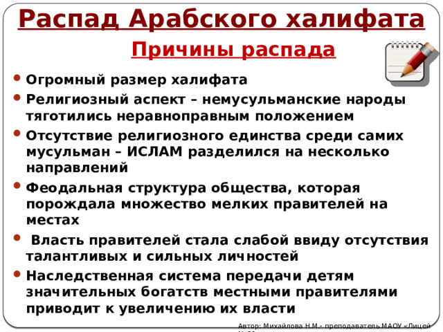 Распад Арабского халифата Причины распада Огромный размер халифата Религиозный аспект – немусульманские народы тяготились неравноправным положением Отсутствие религиозного единства среди самих мусульман – ИСЛАМ разделился на несколько направлений Феодальная структура общества, которая порождала множество мелких правителей на местах   Власть правителей стала слабой ввиду отсутствия талантливых и сильных личностей Наследственная система передачи детям значительных богатств местными правителями приводит к увеличению их власти Автор: Михайлова Н.М.- преподаватель МАОУ «Лицей № 21» 