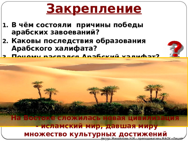 Закрепление В чём состояли причины победы арабских завоеваний? Каковы последствия образования Арабского халифата? Почему распался Арабский халифат?  На Востоке сложилась новая цивилизация - исламский мир, давшая миру множество культурных достижений Автор: Михайлова Н.М.- преподаватель МАОУ «Лицей № 21» 