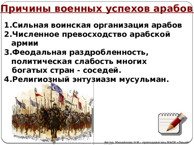 Причины военных успехов арабов Сильная воинская организация арабов Численное превосходство арабской армии Феодальная раздробленность, политическая слабость многих  богатых стран - соседей. 4.Религиозный энтузиазм мусульман. Автор: Михайлова Н.М.- преподаватель МАОУ «Лицей № 21» 