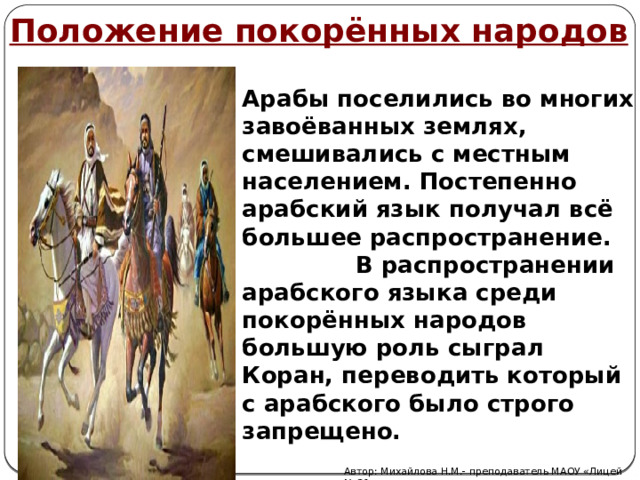 Положение покорённых народов Арабы поселились во многих завоёванных землях, смешивались с местным населением. Постепенно арабский язык получал всё большее распространение. В распространении арабского языка среди покорённых народов большую роль сыграл Коран, переводить который с арабского было строго запрещено. Автор: Михайлова Н.М.- преподаватель МАОУ «Лицей № 21» 