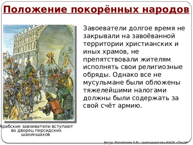 Положение покорённых народов Завоеватели долгое время не закрывали на завоёванной территории христианских и иных храмов, не препятствовали жителям исполнять свои религиозные обряды. Однако все не мусульмане были обложены тяжелейшими налогами должны были содержать за свой счёт армию. Арабские завоеватели вступают во дворец персидских шахиншахов Автор: Михайлова Н.М.- преподаватель МАОУ «Лицей № 21» 