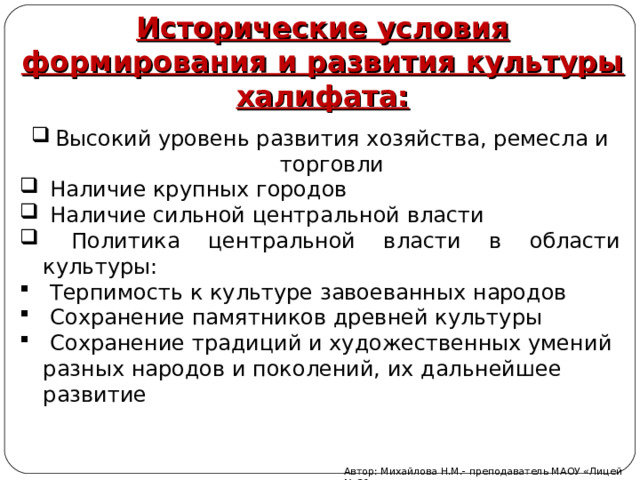Исторические условия формирования и развития культуры халифата: Высокий уровень развития хозяйства, ремесла и торговли  Наличие крупных городов  Наличие сильной центральной власти  Политика центральной власти в области культуры:  Терпимость к культуре завоеванных народов  Сохранение памятников древней культуры  Сохранение традиций и художественных умений разных народов и поколений, их дальнейшее развитие Автор: Михайлова Н.М.- преподаватель МАОУ «Лицей № 21» 