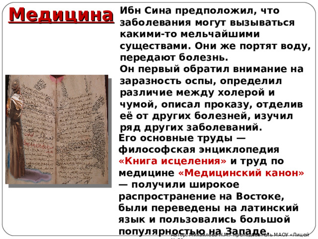 Ибн Сина предположил, что заболевания могут вызываться какими-то мельчайшими существами. Они же портят воду, передают болезнь. Он первый обратил внимание на заразность оспы, определил различие между холерой и чумой, описал проказу, отделив её от других болезней, изучил ряд других заболеваний. Медицина Его основные труды — философская энциклопедия «Книга исцеления»  и труд по медицине «Медицинский канон» — получили широкое распространение на Востоке, были переведены на латинский язык и пользовались большой популярностью на Западе. Автор: Михайлова Н.М.- преподаватель МАОУ «Лицей № 21» 