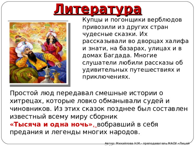 Литература Купцы и погонщики верблюдов привозили из других стран чудесные сказки. Их рассказывали во дворцах халифа и знати, на базарах, улицах и в домах Багдада. Многие слушатели любили рассказы об удивительных путешествиях и приключениях. Простой люд передавал смешные истории о хитрецах, которые ловко обманывали судей и чиновников. Из этих сказок позднее был составлен известный всему миру сборник «Тысяча и одна ночь» ,  вобравший в себя предания и легенды многих народов. Автор: Михайлова Н.М.- преподаватель МАОУ «Лицей № 21» 