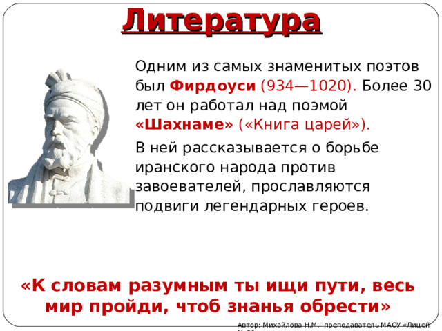 Литература Одним из самых знаменитых поэтов был Фирдоуси (934—1020). Более 30 лет он работал над поэмой «Шахнаме» («Книга царей»). В ней рассказывается о борьбе иранского народа против завоевателей, прославляются подвиги легендарных героев. «К словам разумным ты ищи пути, весь мир пройди, чтоб знанья обрести» Автор: Михайлова Н.М.- преподаватель МАОУ «Лицей № 21» 
