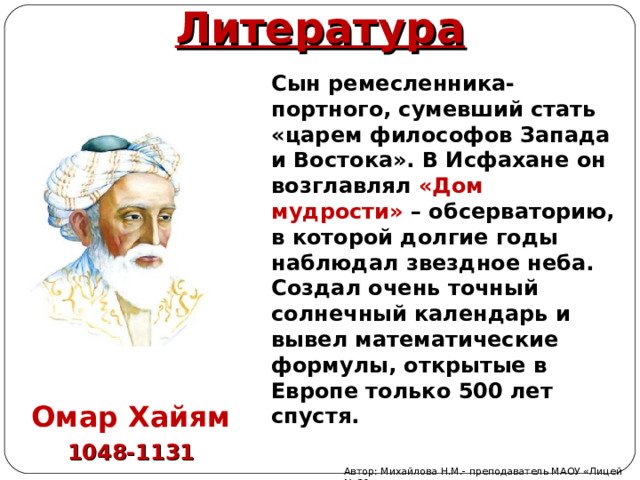 Литература Сын ремесленника-портного, сумевший стать «царем философов Запада и Востока». В Исфахане он возглавлял «Дом мудрости» – обсерваторию, в которой долгие годы наблюдал звездное неба. Создал очень точный солнечный календарь и вывел математические формулы, открытые в Европе только 500 лет спустя. Омар Хайям 1048-1131 Автор: Михайлова Н.М.- преподаватель МАОУ «Лицей № 21» 