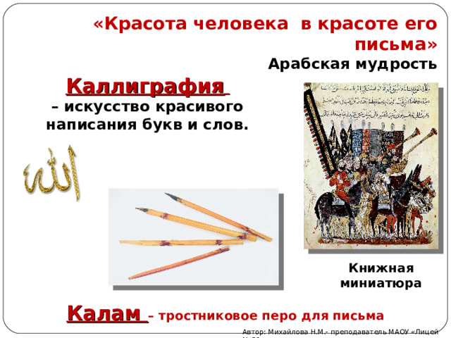 «Красота человека в красоте его письма» Арабская мудрость Каллиграфия  – искусство красивого написания букв и слов. Книжная миниатюра Калам – тростниковое перо для письма Автор: Михайлова Н.М.- преподаватель МАОУ «Лицей № 21» 