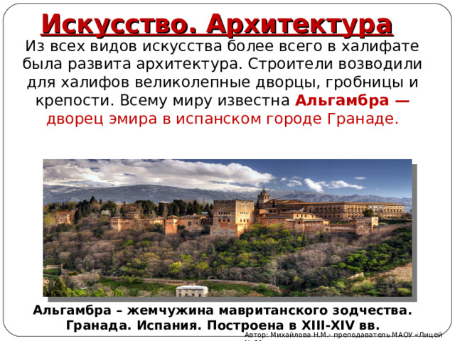 Искусство. Архитектура Из всех видов искусства более всего в халифате была развита архитектура. Строители возводили для халифов великолепные дворцы, гробницы и крепости. Всему миру известна Альгамбра — дворец эмира в испанском городе Гранаде. Альгамбра – жемчужина мавританского зодчества. Гранада. Испания. Построена в XIII-XIV вв. Автор: Михайлова Н.М.- преподаватель МАОУ «Лицей № 21» 