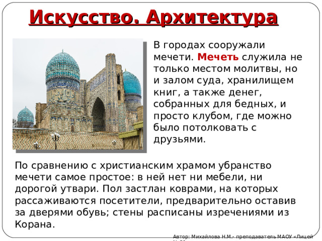 Искусство. Архитектура В городах сооружали мечети. Мечеть  служила не только местом молитвы, но и залом суда, хранилищем книг, а также денег, собранных для бедных, и просто клубом, где можно было потолковать с друзьями. По сравнению с христианским храмом убранство мечети самое простое: в ней нет ни мебели, ни дорогой утвари. Пол застлан коврами, на которых рассаживаются посетители, предварительно оставив за дверями обувь; стены расписаны изречениями из Корана. Автор: Михайлова Н.М.- преподаватель МАОУ «Лицей № 21» 