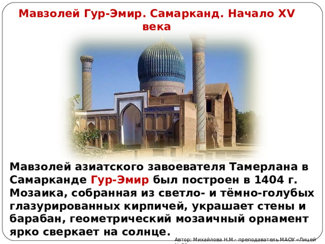 Мавзолей Гур-Эмир. Самарканд. Начало XV века Мавзолей азиатского завоевателя Тамерлана в Самарканде Гур-Эмир был построен в 1404 г. Мозаика, собранная из светло- и тёмно-голубых глазурированных кирпичей, украшает стены и барабан, геометрический мозаичный орнамент ярко сверкает на солнце. Автор: Михайлова Н.М.- преподаватель МАОУ «Лицей № 21» 
