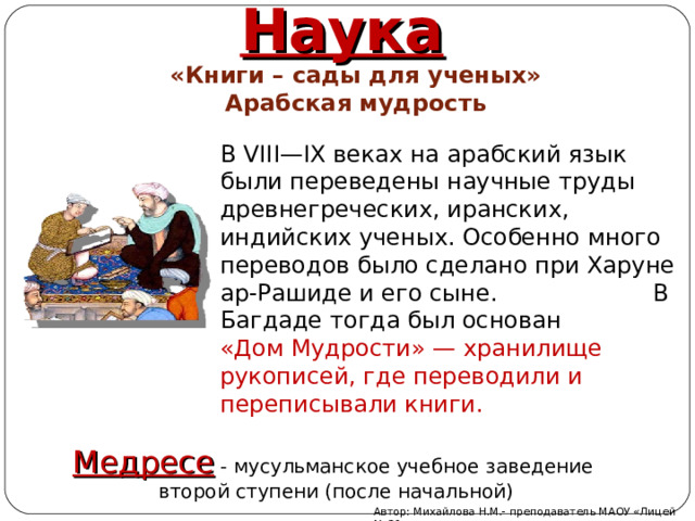 Наука «Книги – сады для ученых» Арабская мудрость В VIII — IX веках на арабский язык были переведены научные труды древнегреческих, иранских, индийских ученых. Особенно много переводов было сделано при Харуне ар-Рашиде и его сыне. В Багдаде тогда был основан «Дом Мудрости»  — хранилище рукописей, где переводили и переписывали книги. Медресе - мусульманское учебное заведение второй ступени (после начальной) Автор: Михайлова Н.М.- преподаватель МАОУ «Лицей № 21» 