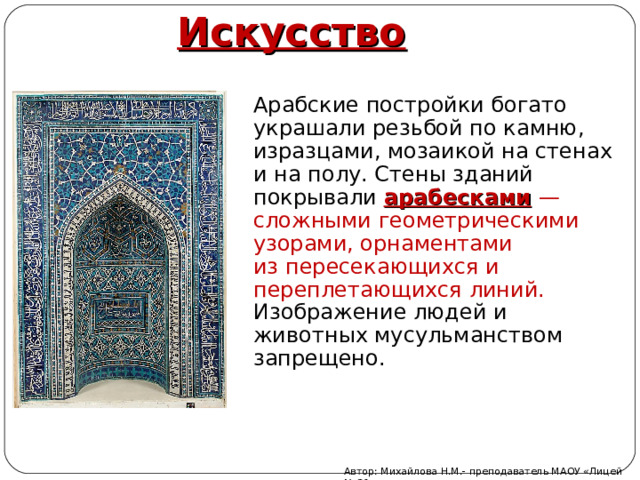 Искусство Арабские постройки богато украшали резьбой по камню, изразцами, мозаикой на стенах и на полу. Стены зданий покрывали арабесками  — сложными геометрическими узорами, орнаментами из пересекающихся и переплетающихся линий. Изображение людей и животных мусульманством запрещено. Автор: Михайлова Н.М.- преподаватель МАОУ «Лицей № 21» 