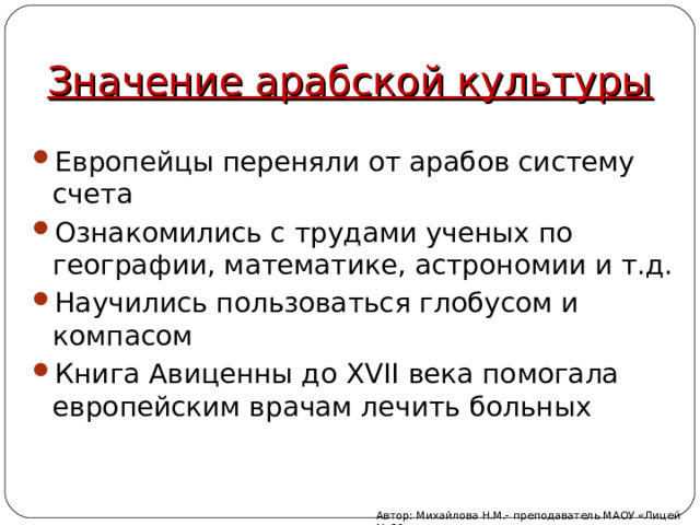 Значение арабской культуры Европейцы переняли от арабов систему счета Ознакомились с трудами ученых по географии, математике, астрономии и т.д. Научились пользоваться глобусом и компасом Книга Авиценны до XVII века помогала европейским врачам лечить больных Автор: Михайлова Н.М.- преподаватель МАОУ «Лицей № 21» 