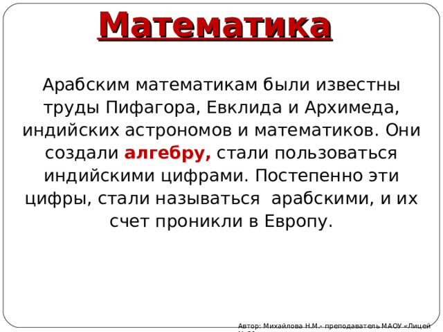 Математика Арабским математикам были известны труды Пифагора, Евклида и Архимеда, индийских астрономов и математиков. Они создали алгебру, стали пользоваться индийскими цифрами. Постепенно эти цифры, стали называться арабскими, и их счет проникли в Европу. Автор: Михайлова Н.М.- преподаватель МАОУ «Лицей № 21» 