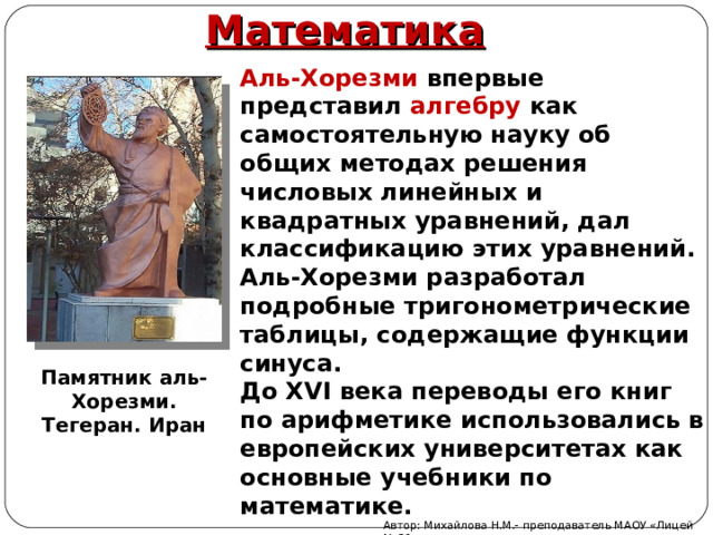 Математика Аль-Хорезми впервые представил алгебру как самостоятельную науку об общих методах решения числовых линейных и квадратных уравнений, дал классификацию этих уравнений. Аль-Хорезми разработал подробные тригонометрические таблицы, содержащие функции синуса. До XVI века переводы его книг по арифметике использовались в европейских университетах как основные учебники по математике. Памятник аль-Хорезми. Тегеран. Иран Автор: Михайлова Н.М.- преподаватель МАОУ «Лицей № 21» 