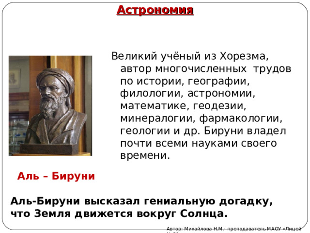 Астрономия Великий учёный из Хорезма, автор многочисленных трудов по истории, географии, филологии, астрономии, математике, геодезии, минералогии, фармакологии, геологии и др. Бируни владел почти всеми науками своего времени.  Аль – Бируни Аль-Бируни высказал гениальную догадку, что Земля движется вокруг Солнца. Автор: Михайлова Н.М.- преподаватель МАОУ «Лицей № 21» 