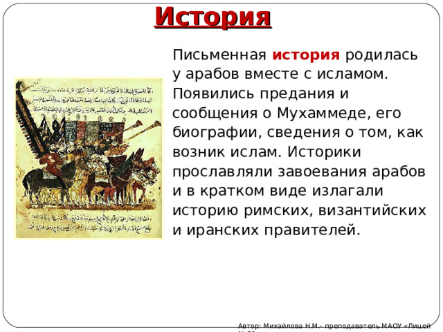 История Письменная история родилась у арабов вместе с исламом. Появились предания и сообщения о Мухаммеде, его биографии, сведения о том, как возник ислам. Историки прославляли завоевания арабов и в кратком виде излагали историю римских, византийских и иранских правителей. Автор: Михайлова Н.М.- преподаватель МАОУ «Лицей № 21» 