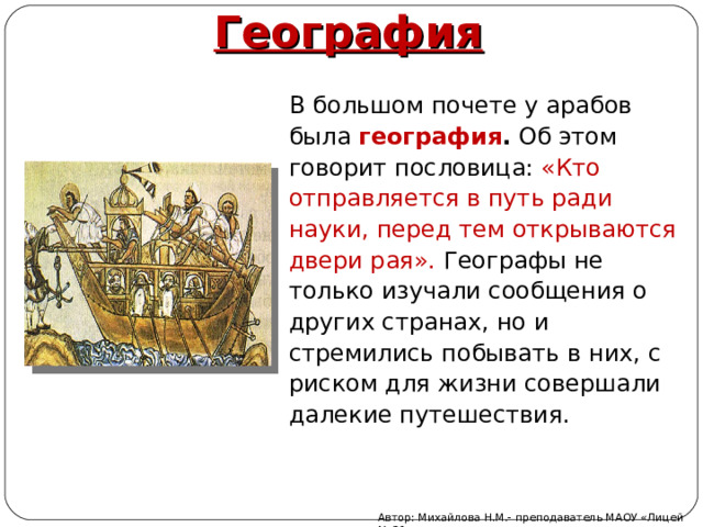 География В  большом почете у арабов была география . Об этом говорит пословица: «Кто отправляется в путь ради науки, перед тем открываются двери рая». Географы не только изучали сообщения о других странах, но и стремились побывать в них, с риском для жизни совершали далекие путешествия. Автор: Михайлова Н.М.- преподаватель МАОУ «Лицей № 21» 