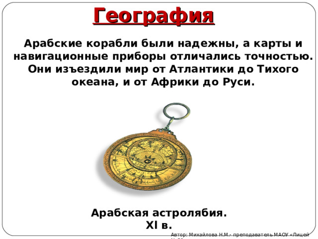 География Арабские корабли были надежны, а карты и навигационные приборы отличались точностью. Они изъездили мир от Атлантики до Тихого океана, и от Африки до Руси. Арабская астролябия. Х l в. Автор: Михайлова Н.М.- преподаватель МАОУ «Лицей № 21» 