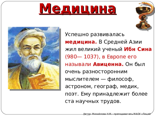 Медицина Успешно развивалась медицина.  В Средней Азии жил великий ученый Ибн Сина (980— 1037), в Европе его называли Авиценна. Он был очень разносторонним мыслителем — философ, астроном, географ, медик, поэт. Ему принадлежит более ста научных трудов. Автор: Михайлова Н.М.- преподаватель МАОУ «Лицей № 21» 
