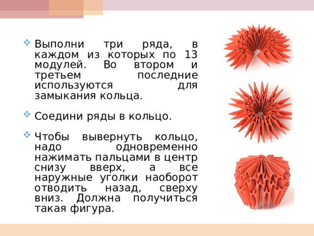  Выполни три ряда, в каждом из которых по 13 модулей. Во втором и третьем последние используются для замыкания кольца.  Соедини ряды в кольцо.  Чтобы вывернуть кольцо, надо одновременно нажимать пальцами в центр снизу вверх, а все наружные уголки наоборот отводить назад, сверху вниз. Должна получиться такая фигура.  
