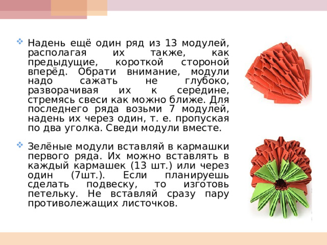  Надень ещё один ряд из 13 модулей, располагая их также, как предыдущие, короткой стороной вперёд. Обрати внимание, модули надо сажать не глубоко, разворачивая их к середине, стремясь свеси как можно ближе. Для последнего ряда возьми 7 модулей, надень их через один, т. е. пропуская по два уголка. Сведи модули вместе.  Зелёные модули вставляй в кармашки первого ряда. Их можно вставлять в каждый кармашек (13 шт.) или через один (7шт.). Если планируешь сделать подвеску, то изготовь петельку. Не вставляй сразу пару противолежащих листочков.  