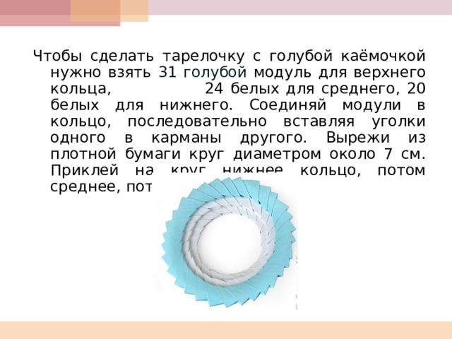  Чтобы сделать тарелочку с голубой каёмочкой нужно взять 31 голубой модуль для верхнего кольца, 24 белых для среднего, 20 белых для нижнего. Соединяй модули в кольцо, последовательно вставляя уголки одного в карманы другого. Вырежи из плотной бумаги круг диаметром около 7 см. Приклей на круг нижнее кольцо, потом среднее, потом верхнее.  