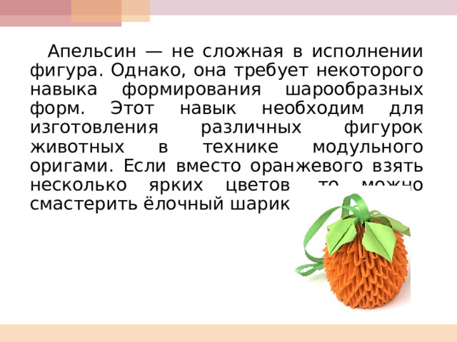 Апельсин — не сложная в исполнении фигура. Однако, она требует некоторого навыка формирования шарообразных форм. Этот навык необходим для изготовления различных фигурок животных в технике модульного оригами. Если вместо оранжевого взять несколько ярких цветов, то можно смастерить ёлочный шарик. 