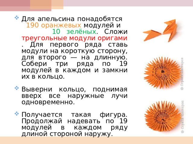 Для апельсина понадобятся 190 оранжевых модулей и 10 зелёных . Сложи треугольные модули оригами . Для первого ряда ставь модули на короткую сторону, для второго — на длинную. Собери три ряда по 19 модулей в каждом и замкни их в кольцо.  Выверни кольцо, поднимая вверх все наружные лучи одновременно.  Получается такая фигура. Продолжай надевать по 19 модулей в каждом ряду длиной стороной наружу.  