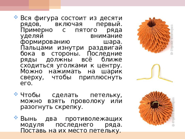 Вся фигура состоит из десяти рядов, включая первый. Примерно с пятого ряда уделяй внимание формированию шара. Пальцами изнутри раздвигай бока в стороны. Последние ряды должны всё ближе сходиться уголками к центру. Можно нажимать на шарик сверху, чтобы приплюснуть его.  Чтобы сделать петельку, можно взять проволоку или разогнуть скрепку.  Вынь два противолежащих модуля последнего ряда. Поставь на их место петельку.  