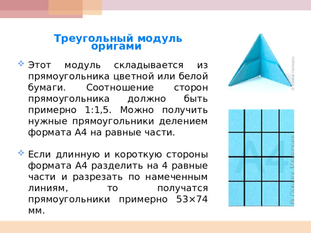   Треугольный модуль оригами  Этот модуль складывается из прямоугольника цветной или белой бумаги. Соотношение сторон прямоугольника должно быть примерно 1:1,5. Можно получить нужные прямоугольники делением формата А4 на равные части.  Если длинную и короткую стороны формата А4 разделить на 4 равные части и разрезать по намеченным линиям, то получатся прямоугольники примерно 53×74 мм.     