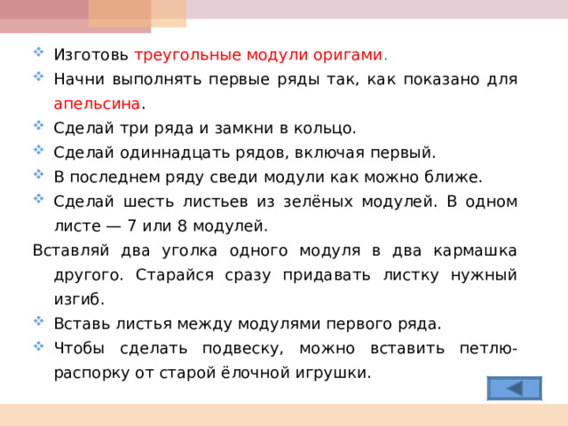 Изготовь треугольные модули оригами . Начни выполнять первые ряды так, как показано для апельсина . Сделай три ряда и замкни в кольцо. Сделай одиннадцать рядов, включая первый. В последнем ряду сведи модули как можно ближе. Сделай шесть листьев из зелёных модулей. В одном листе — 7 или 8 модулей. Вставляй два уголка одного модуля в два кармашка другого. Старайся сразу придавать листку нужный изгиб. Вставь листья между модулями первого ряда. Чтобы сделать подвеску, можно вставить петлю-распорку от старой ёлочной игрушки.  