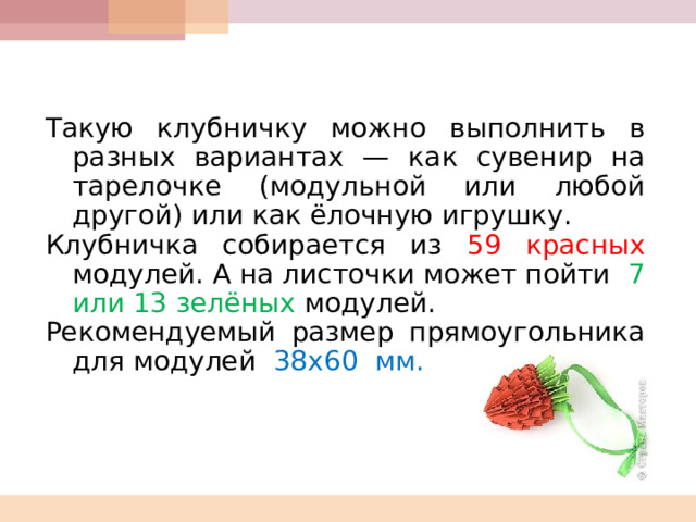    Такую клубничку можно выполнить в разных вариантах — как сувенир на тарелочке (модульной или любой другой) или как ёлочную игрушку. Клубничка собирается из 59 красных модулей. А на листочки может пойти 7  или 13 зелёных модулей. Рекомендуемый размер прямоугольника для модулей 38х60  мм. 