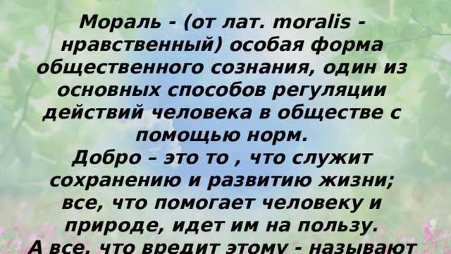 Мораль - (от лат. moralis - нравственный) особая форма общественного сознания, один из основных способов регуляции действий человека в обществе с помощью норм. Добро – это то , что служит сохранению и развитию жизни; все, что помогает человеку и природе, идет им на пользу. А все, что вредит этому - называют зло. 