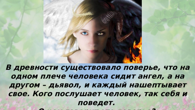 В древности существовало поверье, что на одном плече человека сидит ангел, а на другом – дьявол, и каждый нашептывает свое. Кого послушает человек, так себя и поведет. О чем говорит это поверье? 