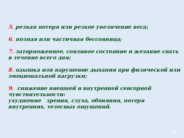 5.  резкая потеря или резкое увеличение веса;  6.  полная или частичная бессонница;  7.  заторможенное, сонливое состояние и желание спать в течение всего дня;  8.  одышка или нарушение дыхания при физической или эмоциональной нагрузки;  9.  снижение внешней и внутренней сенсорной чувствительности: ухудшение зрения, слуха, обоняния, потеря внутренних, телесных ощущений.  № 8 
