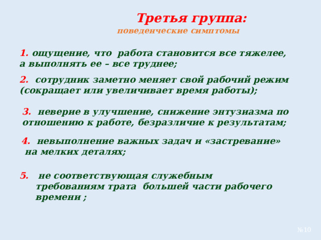  Третья группа:  поведенческие симптомы  1. ощущение, что работа становится все тяжелее, а выполнять ее – все труднее; 2. сотрудник заметно меняет свой рабочий режим (сокращает или увеличивает время работы); 3. неверие в улучшение, снижение энтузиазма по отношению к работе, безразличие к результатам;  4. невыполнение важных задач и «застревание» на мелких деталях; 5. не соответствующая служебным требованиям трата большей части рабочего времени ; № 10 