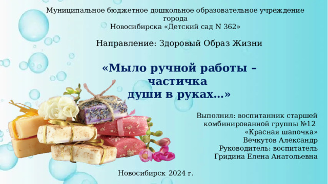 Муниципальное бюджетное дошкольное образовательное учреждение города  Новосибирска «Детский сад N 362» Направление: Здоровый Образ Жизни  «Мыло ручной работы – частичка души в руках…» Выполнил: воспитанник старшей комбинированной группы №12 «Красная шапочка» Вечкутов Александр  Руководитель: воспитатель  Гридина Елена Анатольевна Новосибирск  2024 г. 