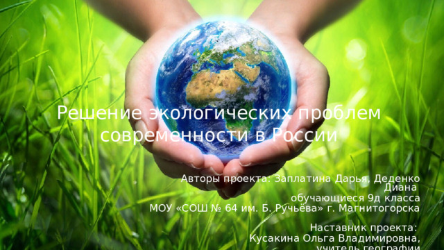 Решение экологических проблем современности в России Авторы проекта: Заплатина Дарья, Деденко Диана обучающиеся 9д класса МОУ «СОШ № 64 им. Б. Ручьёва» г. Магнитогорска  Наставник проекта: Кусакина Ольга Владимировна,  учитель географии 